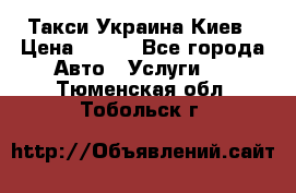 Такси Украина Киев › Цена ­ 100 - Все города Авто » Услуги   . Тюменская обл.,Тобольск г.